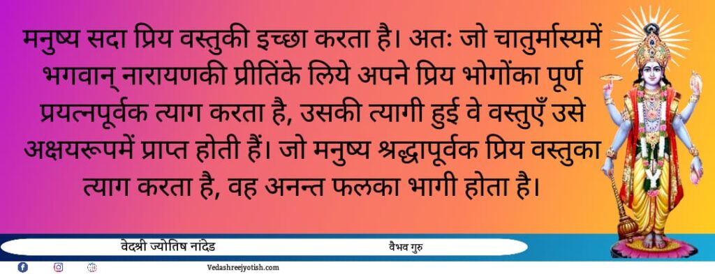 चातुर्मास में कौन से नियमों का पालन करेंमनुष्य सदा प्रिय वस्तुकी इच्छा करता है। अतः जो चातुर्मास्यमें भगवान् नारायणकी प्रीतिंके लिये अपने प्रिय भोगोंका पूर्ण प्रयत्नपूर्वक त्याग करता है, 